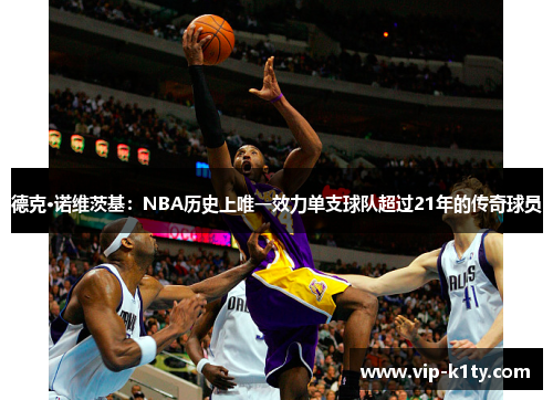 德克·诺维茨基：NBA历史上唯一效力单支球队超过21年的传奇球员