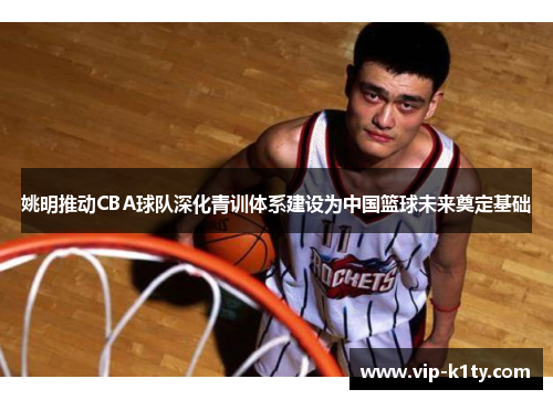 姚明推动CBA球队深化青训体系建设为中国篮球未来奠定基础