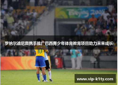 罗纳尔迪尼奥携手推广巴西青少年体育教育项目助力未来成长