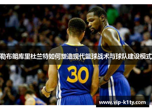 勒布朗库里杜兰特如何塑造现代篮球战术与球队建设模式
