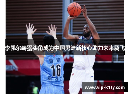 李凯尔崭露头角成为中国男篮新核心助力未来腾飞