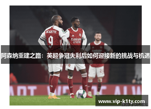 阿森纳重建之路：英超争冠失利后如何迎接新的挑战与机遇