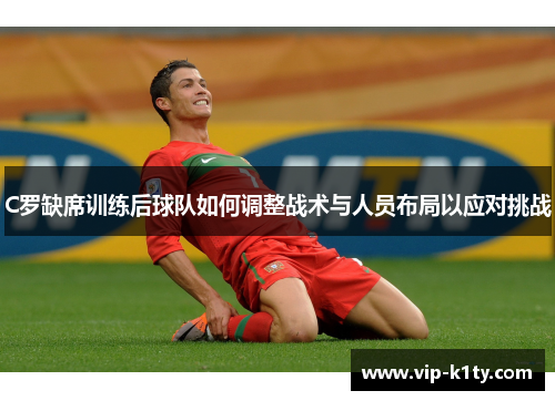 C罗缺席训练后球队如何调整战术与人员布局以应对挑战