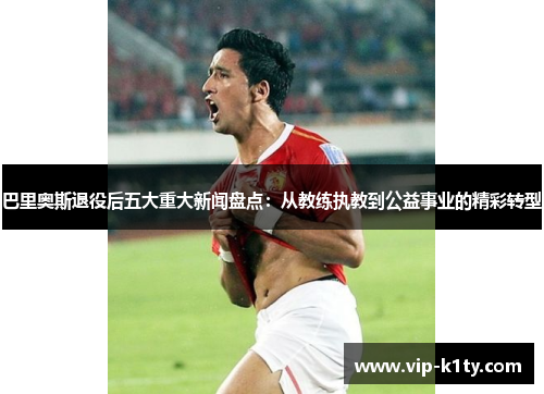 巴里奥斯退役后五大重大新闻盘点：从教练执教到公益事业的精彩转型