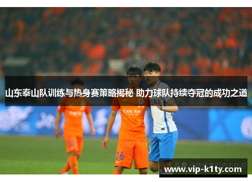 山东泰山队训练与热身赛策略揭秘 助力球队持续夺冠的成功之道