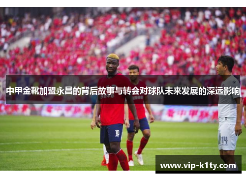 中甲金靴加盟永昌的背后故事与转会对球队未来发展的深远影响