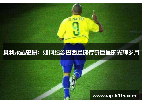 贝利永载史册:如何纪念巴西足球传奇巨星的光辉岁月 贝利永载史册:如何纪念巴西足球传奇巨星的光辉岁月