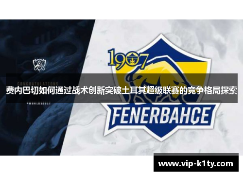 费内巴切如何通过战术创新突破土耳其超级联赛的竞争格局探索 费内巴切如何通过战术创新突破土耳其超级联赛的竞争格局探索