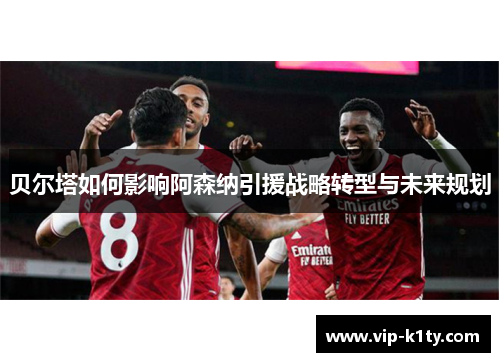 贝尔塔如何影响阿森纳引援战略转型与未来规划